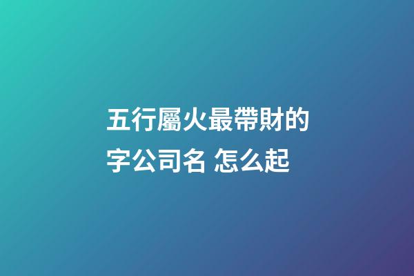 五行屬火最帶財的字公司名 怎么起-第1張-公司起名-玄機派